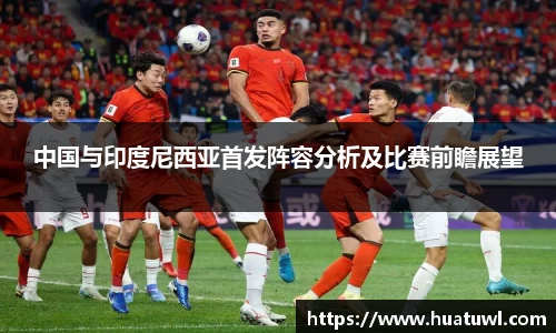 中国与印度尼西亚首发阵容分析及比赛前瞻展望